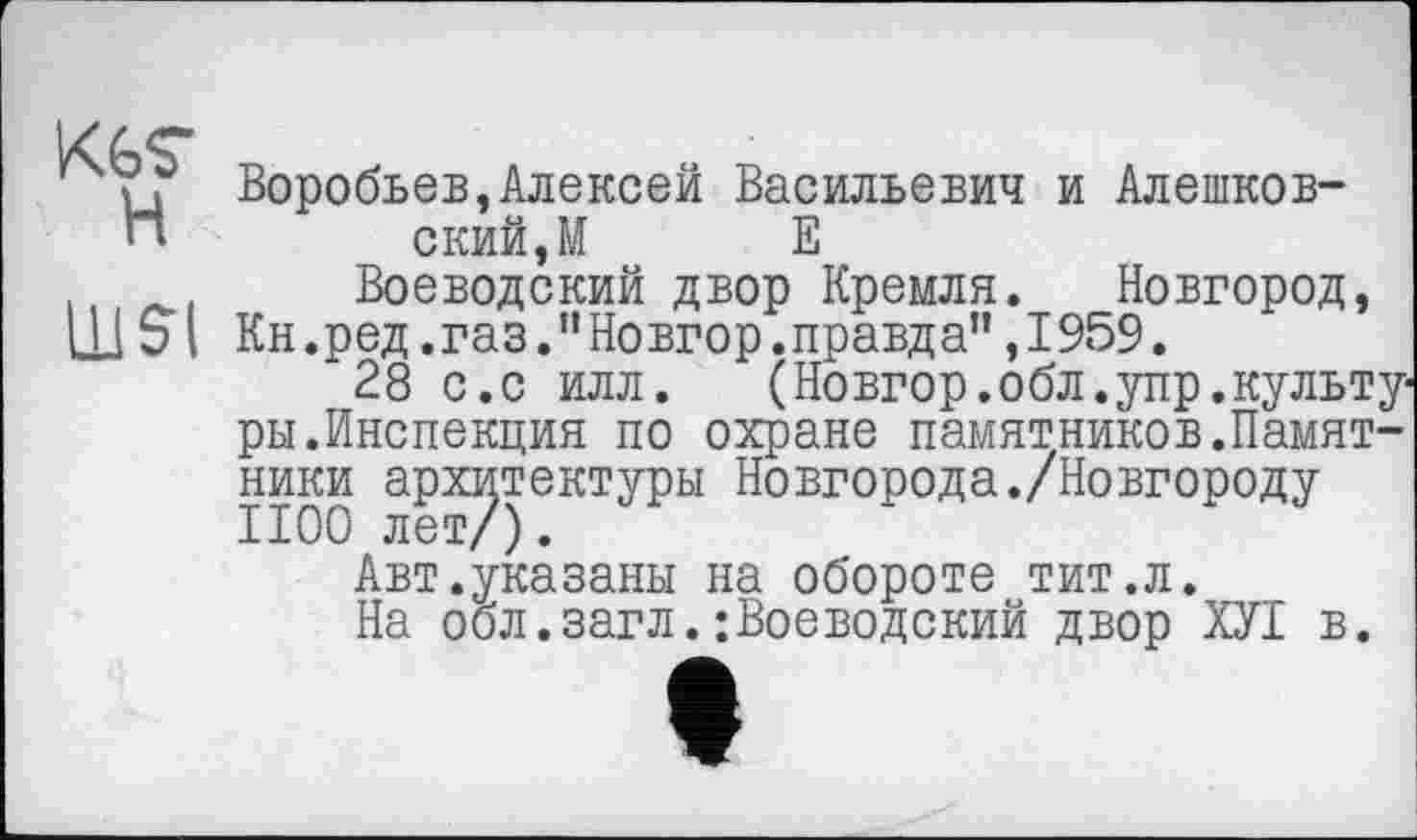 ﻿KGS’ H
UJSI
Воробьев,Алексей Васильевич и Алешковский, М Е
Воеводский двор Кремля. Новгород, Кн.ред.газ."Новгор.правда",1959.
28 с.с илл.	(Новгор.обл.упр.культу-
ры.Инспекция по охране памятников.Памятники архитектуры Новгорода./Новгороду 1100 лет/).
Авт.указаны на обороте тит.л.
На обл.загл.:Воеводский двор ХУІ в.